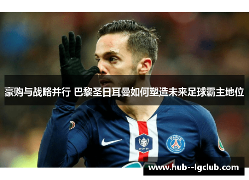 豪购与战略并行 巴黎圣日耳曼如何塑造未来足球霸主地位