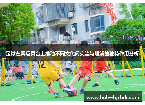 足球在奥运舞台上推动不同文化间交流与理解的独特作用分析