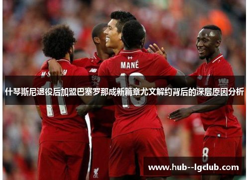 什琴斯尼退役后加盟巴塞罗那成新篇章尤文解约背后的深层原因分析