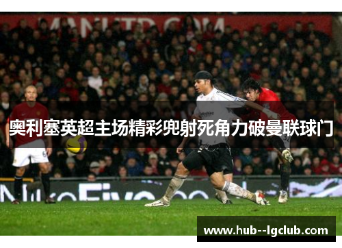 奥利塞英超主场精彩兜射死角力破曼联球门