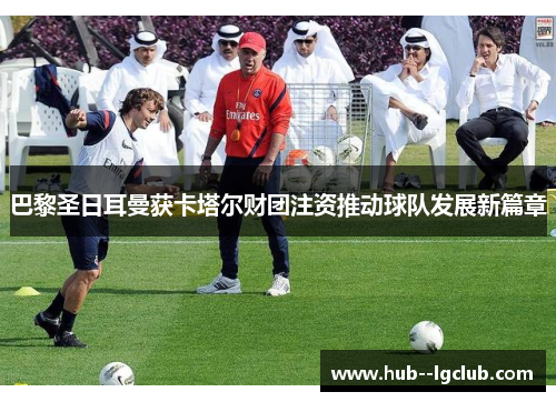 巴黎圣日耳曼获卡塔尔财团注资推动球队发展新篇章 巴黎圣日耳曼获卡塔尔财团注资推动球队发展新篇章