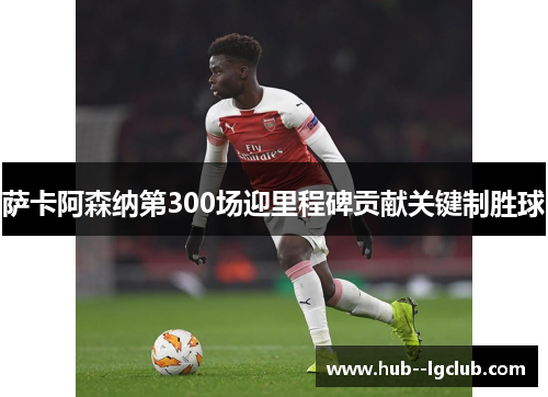 萨卡阿森纳第300场迎里程碑贡献关键制胜球 萨卡阿森纳第300场迎里程碑贡献关键制胜球