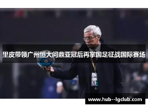 里皮带领广州恒大问鼎亚冠后再掌国足征战国际赛场